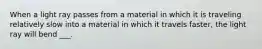 When a light ray passes from a material in which it is traveling relatively slow into a material in which it travels faster, the light ray will bend ___.