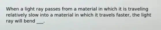 When a light ray passes from a material in which it is traveling relatively slow into a material in which it travels faster, the light ray will bend ___.