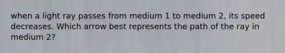 when a light ray passes from medium 1 to medium 2, its speed decreases. Which arrow best represents the path of the ray in medium 2?