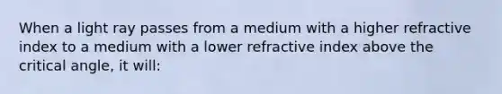 When a light ray passes from a medium with a higher refractive index to a medium with a lower refractive index above the critical angle, it will: