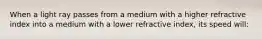 When a light ray passes from a medium with a higher refractive index into a medium with a lower refractive index, its speed will: