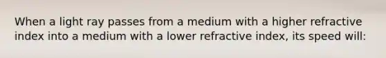 When a light ray passes from a medium with a higher refractive index into a medium with a lower refractive index, its speed will: