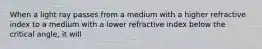 When a light ray passes from a medium with a higher refractive index to a medium with a lower refractive index below the critical angle, it will