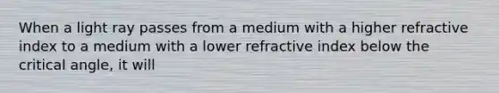 When a light ray passes from a medium with a higher refractive index to a medium with a lower refractive index below the critical angle, it will