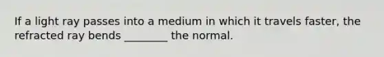 If a light ray passes into a medium in which it travels faster, the refracted ray bends ________ the normal.