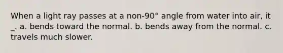 When a light ray passes at a non-90° angle from water into air, it _. a. bends toward the normal. b. bends away from the normal. c. travels much slower.