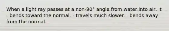 When a light ray passes at a non-90° angle from water into air, it - bends toward the normal. - travels much slower. - bends away from the normal.