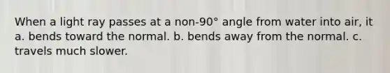 When a light ray passes at a non-90° angle from water into air, it a. bends toward the normal. b. bends away from the normal. c. travels much slower.