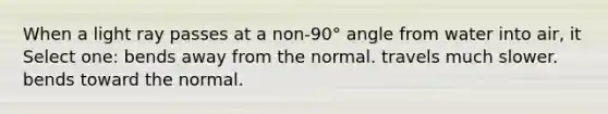 When a light ray passes at a non-90° angle from water into air, it Select one: bends away from the normal. travels much slower. bends toward the normal.