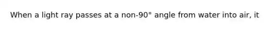 When a light ray passes at a non-90° angle from water into air, it