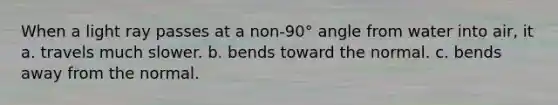 When a light ray passes at a non-90° angle from water into air, it a. travels much slower. b. bends toward the normal. c. bends away from the normal.