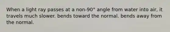 When a light ray passes at a non-90° angle from water into air, it travels much slower. bends toward the normal. bends away from the normal.