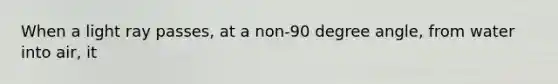 When a light ray passes, at a non-90 degree angle, from water into air, it