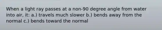 When a light ray passes at a non-90 degree angle from water into air, it: a.) travels much slower b.) bends away from the normal c.) bends toward the normal