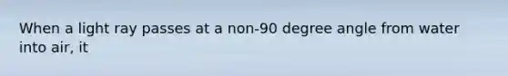 When a light ray passes at a non-90 degree angle from water into air, it