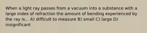 When a light ray passes from a vacuum into a substance with a large index of refraction the amount of bending experienced by the ray is... A) difficult to measure B) small C) large D) insignificant