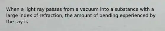 When a light ray passes from a vacuum into a substance with a large index of refraction, the amount of bending experienced by the ray is