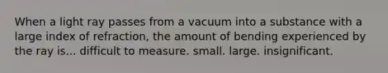 When a light ray passes from a vacuum into a substance with a large index of refraction, the amount of bending experienced by the ray is... difficult to measure. small. large. insignificant.