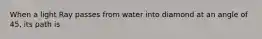 When a light Ray passes from water into diamond at an angle of 45, its path is