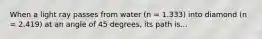 When a light ray passes from water (n = 1.333) into diamond (n = 2.419) at an angle of 45 degrees, its path is...