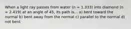 When a light ray passes from water (n = 1.333) into diamond (n = 2.419) at an angle of 45, its path is... a) bent toward the normal b) bent away from the normal c) parallel to the normal d) not bent