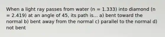 When a light ray passes from water (n = 1.333) into diamond (n = 2.419) at an angle of 45, its path is... a) bent toward the normal b) bent away from the normal c) parallel to the normal d) not bent