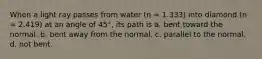 When a light ray passes from water (n = 1.333) into diamond (n = 2.419) at an angle of 45°, its path is a. bent toward the normal. b. bent away from the normal. c. parallel to the normal. d. not bent.