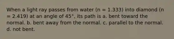 When a light ray passes from water (n = 1.333) into diamond (n = 2.419) at an angle of 45°, its path is a. bent toward the normal. b. bent away from the normal. c. parallel to the normal. d. not bent.