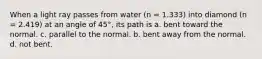 When a light ray passes from water (n = 1.333) into diamond (n = 2.419) at an angle of 45°, its path is a. bent toward the normal. c. parallel to the normal. b. bent away from the normal. d. not bent.