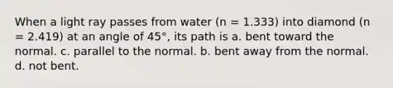 When a light ray passes from water (n = 1.333) into diamond (n = 2.419) at an angle of 45°, its path is a. bent toward the normal. c. parallel to the normal. b. bent away from the normal. d. not bent.