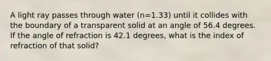 A light ray passes through water (n=1.33) until it collides with the boundary of a transparent solid at an angle of 56.4 degrees. If the angle of refraction is 42.1 degrees, what is the index of refraction of that solid?