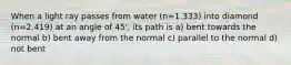 When a light ray passes from water (n=1.333) into diamond (n=2.419) at an angle of 45', its path is a) bent towards the normal b) bent away from the normal c) parallel to the normal d) not bent