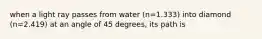 when a light ray passes from water (n=1.333) into diamond (n=2.419) at an angle of 45 degrees, its path is