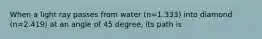 When a light ray passes from water (n=1.333) into diamond (n=2.419) at an angle of 45 degree, its path is