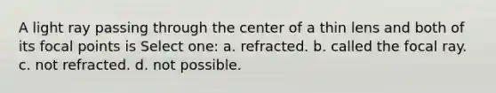 A light ray passing through the center of a thin lens and both of its focal points is Select one: a. refracted. b. called the focal ray. c. not refracted. d. not possible.