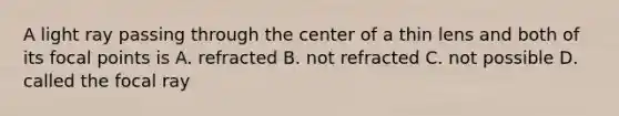 A light ray passing through the center of a thin lens and both of its focal points is A. refracted B. not refracted C. not possible D. called the focal ray