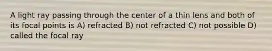 A light ray passing through the center of a thin lens and both of its focal points is A) refracted B) not refracted C) not possible D) called the focal ray