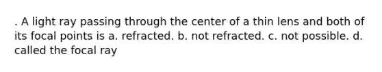 . A light ray passing through the center of a thin lens and both of its focal points is a. refracted. b. not refracted. c. not possible. d. called the focal ray