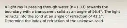 A light ray is passing through water (n=1.33) towards the boundary with a transparent solid at an angle of 56.4°. The light refracts into the solid at an angle of refraction of 42.1°. Determine the index of refraction of the unknown solid.