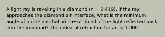 A light ray is raveling in a diamond (n = 2.419). If the ray approaches the diamond-air interface, what is the minimum angle of incidence that will result in all of the light reflected back into the diamond? The index of refraction for air is 1.000