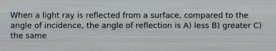 When a light ray is reflected from a surface, compared to the angle of incidence, the angle of reflection is A) less B) greater C) the same