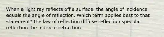 When a light ray reflects off a surface, the angle of incidence equals the angle of reflection. Which term applies best to that statement? the law of reflection diffuse reflection specular reflection the index of refraction