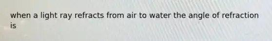 when a light ray refracts from air to water the angle of refraction is