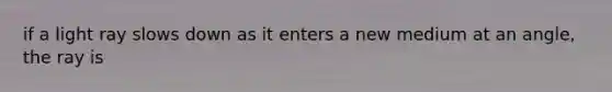 if a light ray slows down as it enters a new medium at an angle, the ray is