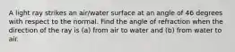 A light ray strikes an air/water surface at an angle of 46 degrees with respect to the normal. Find the angle of refraction when the direction of the ray is (a) from air to water and (b) from water to air.