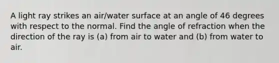 A light ray strikes an air/water surface at an angle of 46 degrees with respect to the normal. Find the angle of refraction when the direction of the ray is (a) from air to water and (b) from water to air.