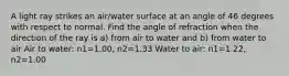 A light ray strikes an air/water surface at an angle of 46 degrees with respect to normal. Find the angle of refraction when the direction of the ray is a) from air to water and b) from water to air Air to water: n1=1.00, n2=1.33 Water to air: n1=1.22, n2=1.00