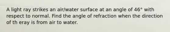 A light ray strikes an air/water surface at an angle of 46° with respect to normal. Find the angle of refraction when the direction of th eray is from air to water.