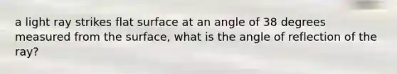 a light ray strikes flat surface at an angle of 38 degrees measured from the surface, what is the angle of reflection of the ray?