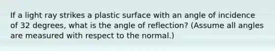 If a light ray strikes a plastic surface with an angle of incidence of 32 degrees, what is the angle of reflection? (Assume all angles are measured with respect to the normal.)